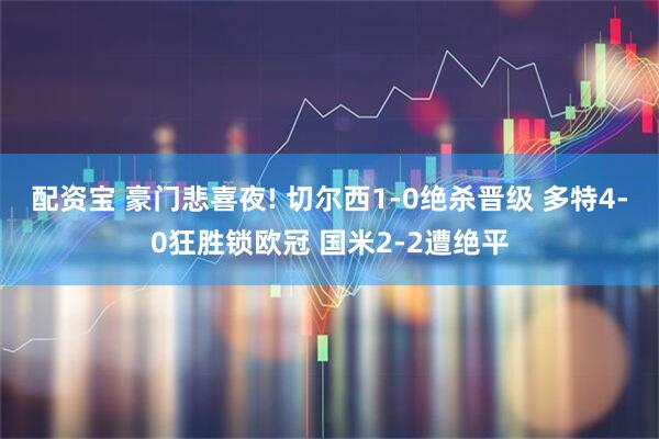 配资宝 豪门悲喜夜! 切尔西1-0绝杀晋级 多特4-0狂胜锁欧冠 国米2-2遭绝平